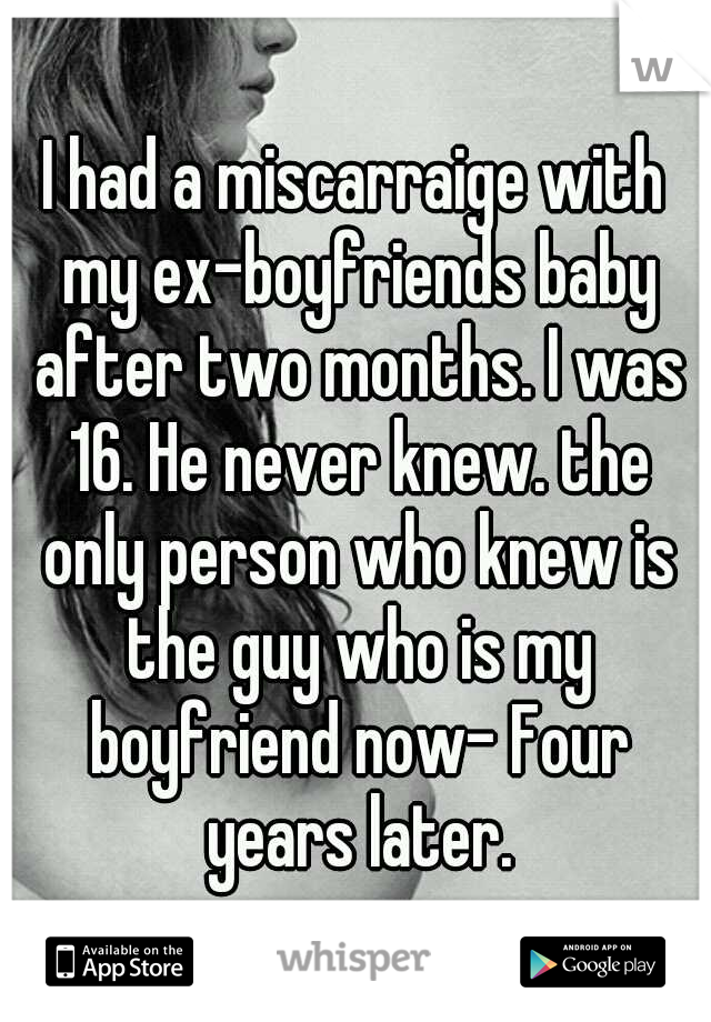 I had a miscarraige with my ex-boyfriends baby after two months. I was 16. He never knew. the only person who knew is the guy who is my boyfriend now- Four years later.