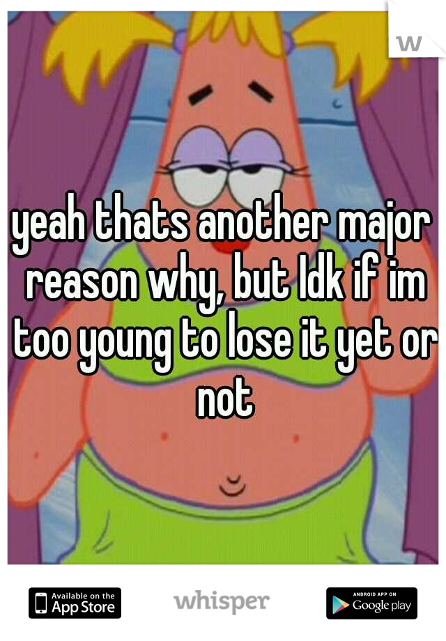 yeah thats another major reason why, but Idk if im too young to lose it yet or not