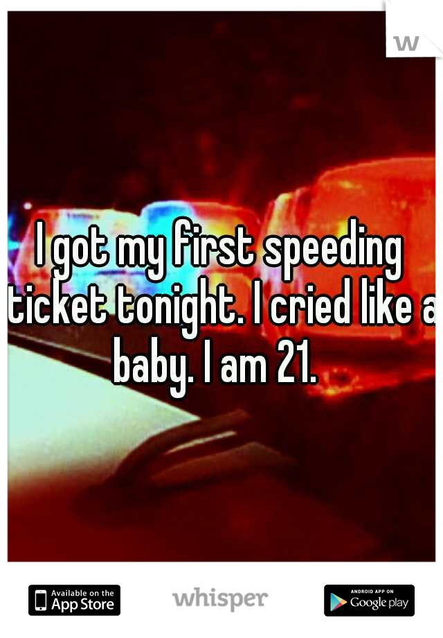 I got my first speeding ticket tonight. I cried like a baby. I am 21.  