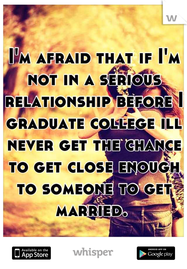 I'm afraid that if I'm not in a serious relationship before I graduate college ill never get the chance to get close enough to someone to get married. 