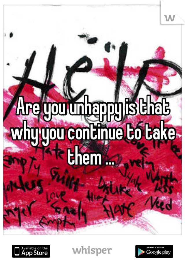 Are you unhappy is that why you continue to take them ... 