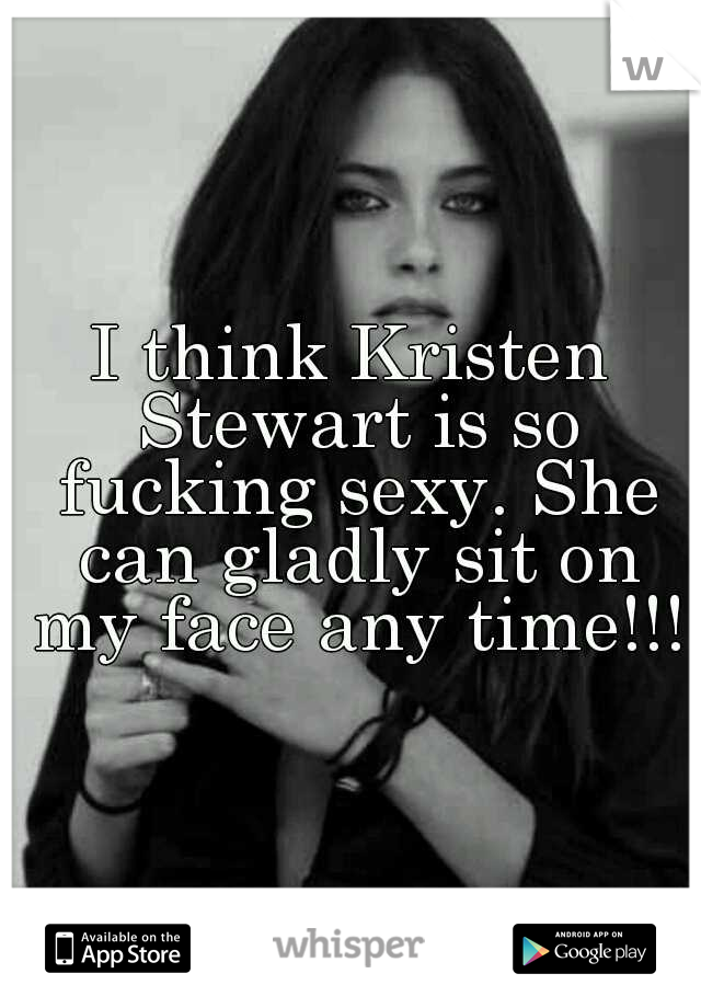 I think Kristen Stewart is so fucking sexy. She can gladly sit on my face any time!!!