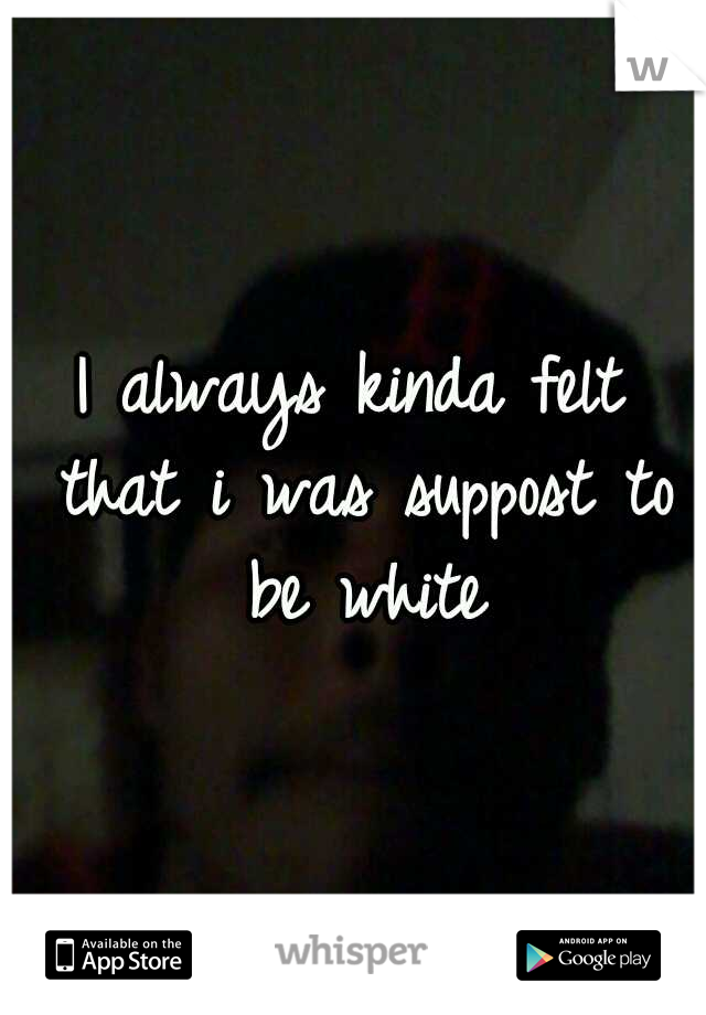 I always kinda felt that i was suppost to be white