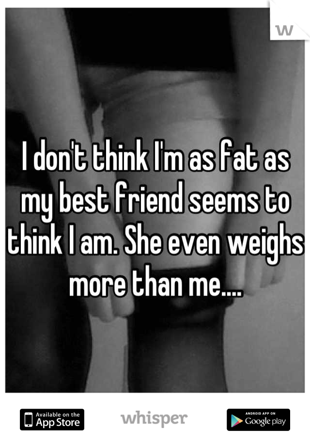 I don't think I'm as fat as my best friend seems to think I am. She even weighs more than me....