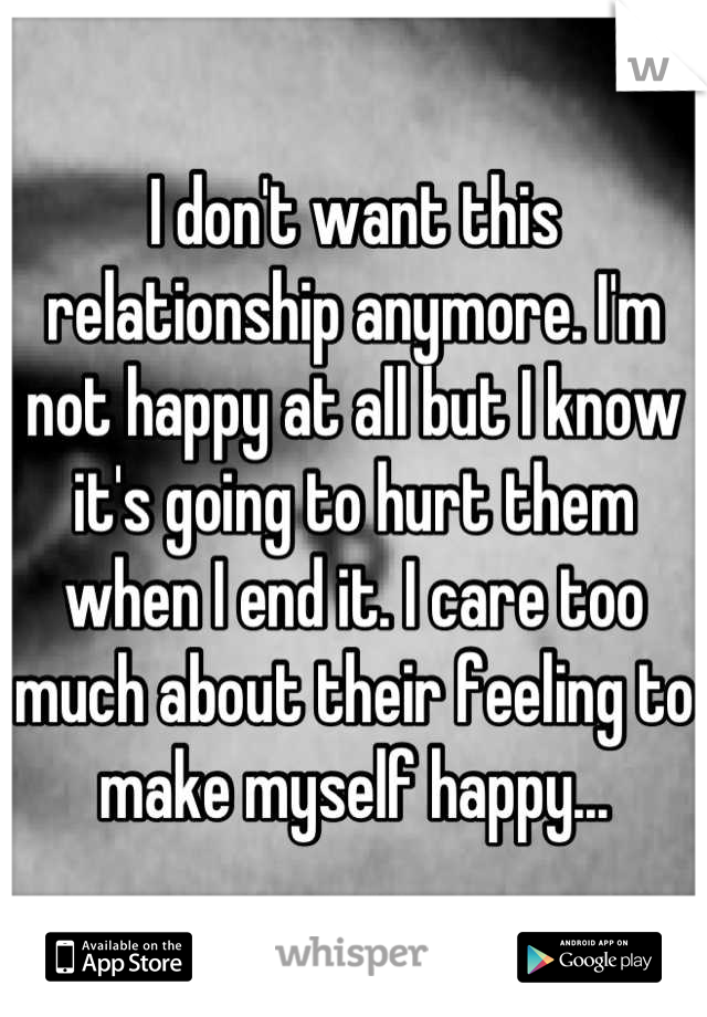 I don't want this relationship anymore. I'm not happy at all but I know it's going to hurt them when I end it. I care too much about their feeling to make myself happy...