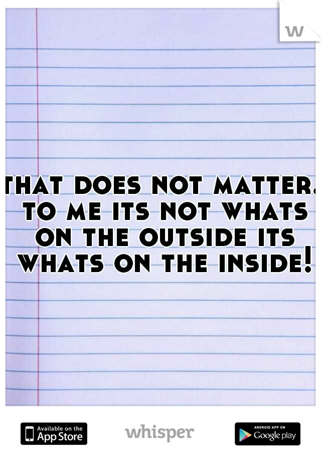 that does not matter. to me its not whats on the outside its whats on the inside!