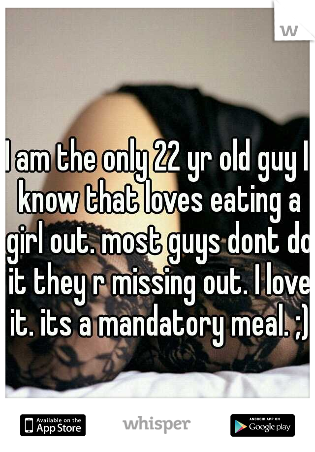I am the only 22 yr old guy I know that loves eating a girl out. most guys dont do it they r missing out. I love it. its a mandatory meal. ;)
