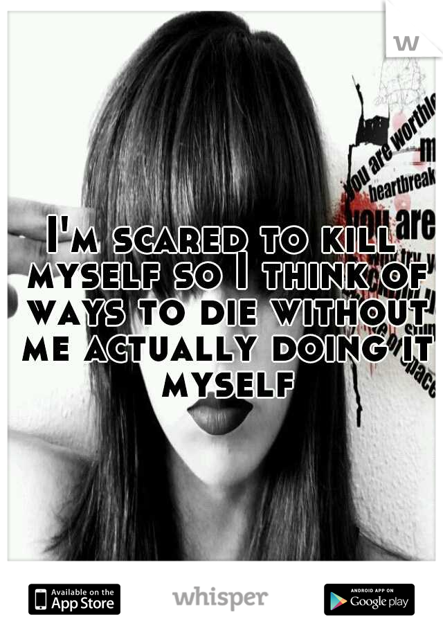 I'm scared to kill myself so I think of ways to die without me actually doing it myself