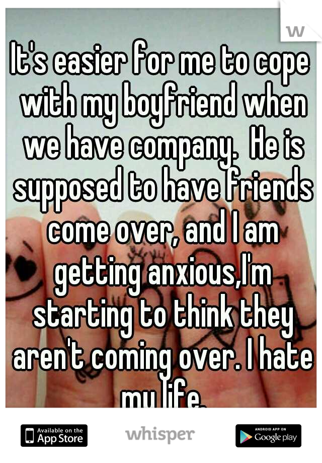 It's easier for me to cope with my boyfriend when we have company.  He is supposed to have friends come over, and I am getting anxious,I'm starting to think they aren't coming over. I hate my life.