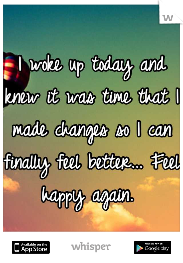 I woke up today and knew it was time that I made changes so I can finally feel better... Feel happy again. 