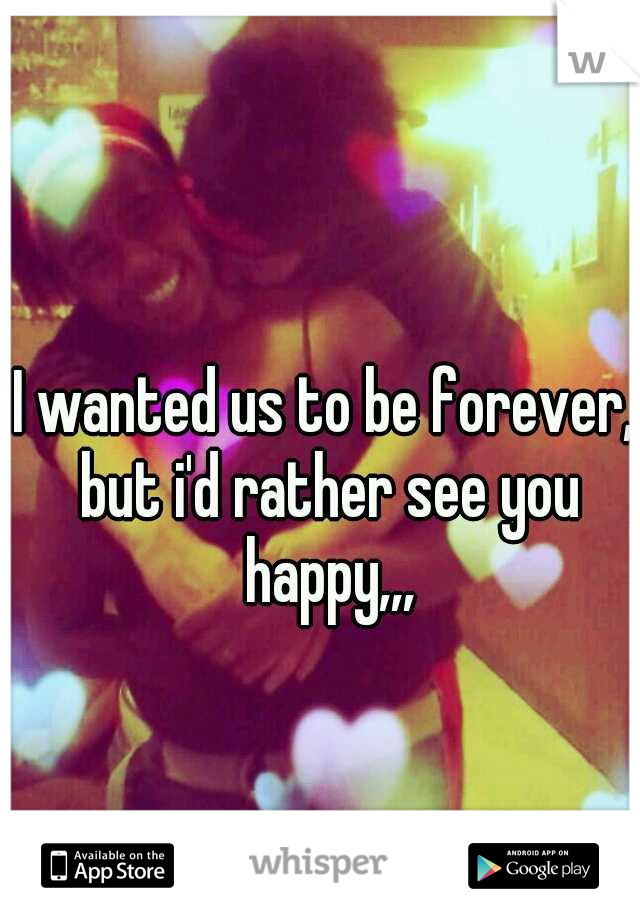 I wanted us to be forever, but i'd rather see you happy,,,
