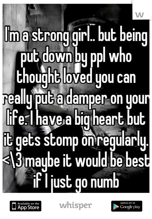 I'm a strong girl.. but being put down by ppl who thought loved you can really put a damper on your life. I have a big heart but it gets stomp on regularly. <\3 maybe it would be best if I just go numb