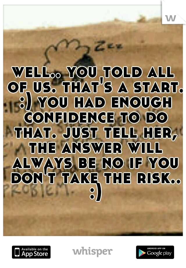 well.. you told all of us. that's a start. :) you had enough confidence to do that. just tell her, the answer will always be no if you don't take the risk.. :)