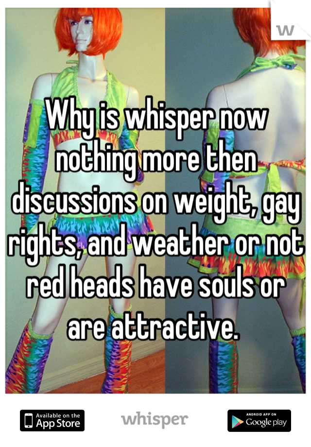 Why is whisper now nothing more then discussions on weight, gay rights, and weather or not red heads have souls or are attractive. 