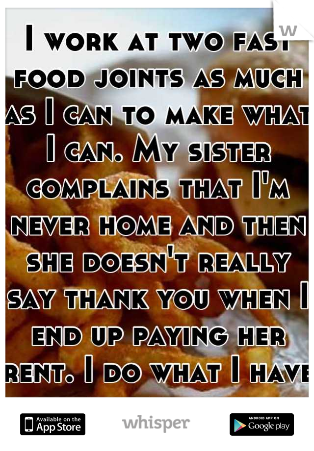 I work at two fast food joints as much as I can to make what I can. My sister complains that I'm never home and then she doesn't really say thank you when I end up paying her rent. I do what I have to.