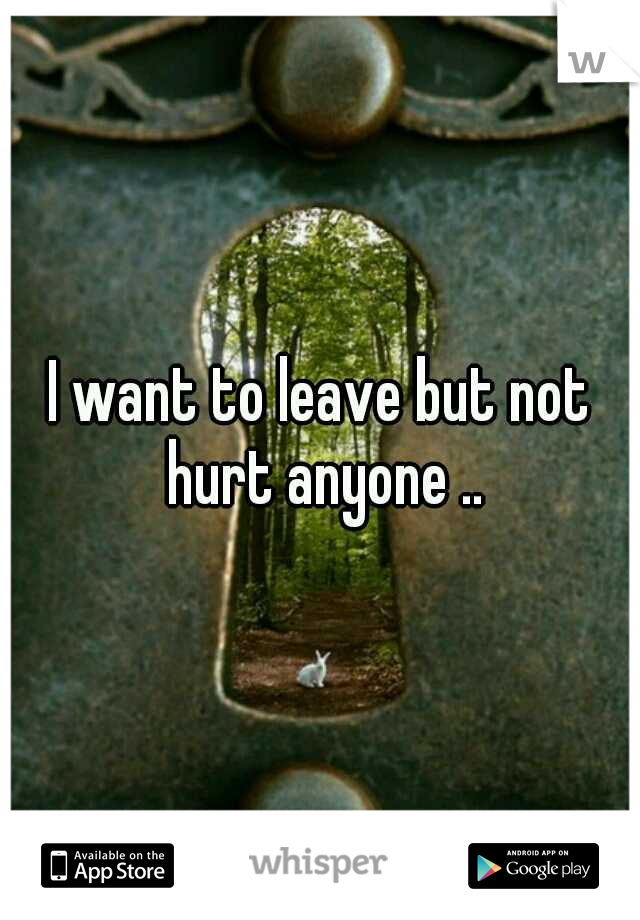 I want to leave but not hurt anyone ..