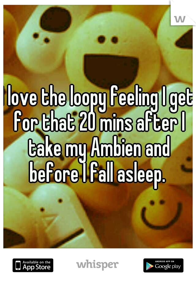 I love the loopy feeling I get for that 20 mins after I take my Ambien and before I fall asleep. 