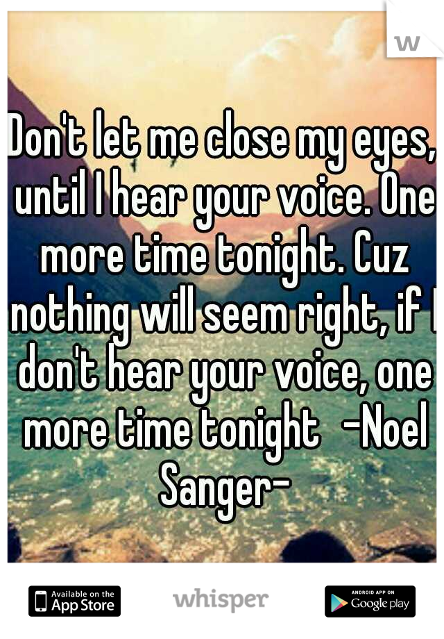 Don't let me close my eyes, until I hear your voice. One more time tonight. Cuz nothing will seem right, if I don't hear your voice, one more time tonight
-Noel Sanger-