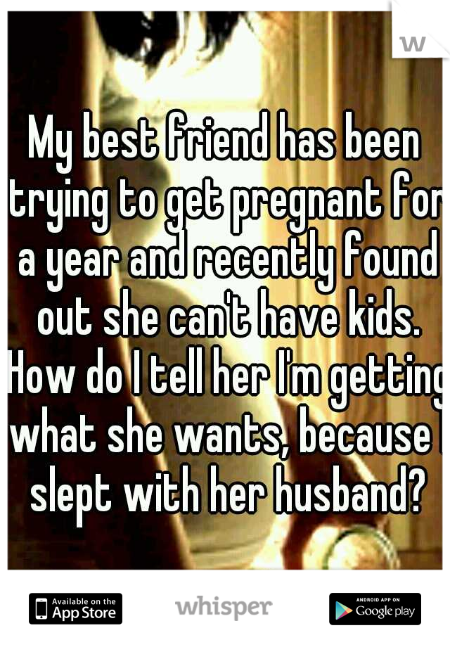 My best friend has been trying to get pregnant for a year and recently found out she can't have kids. How do I tell her I'm getting what she wants, because I slept with her husband?