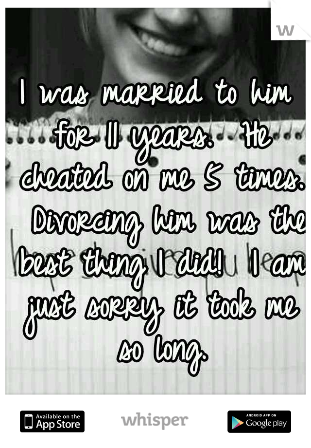 I was married to him for 11 years.  He cheated on me 5 times.  Divorcing him was the best thing I did!  I am just sorry it took me so long.