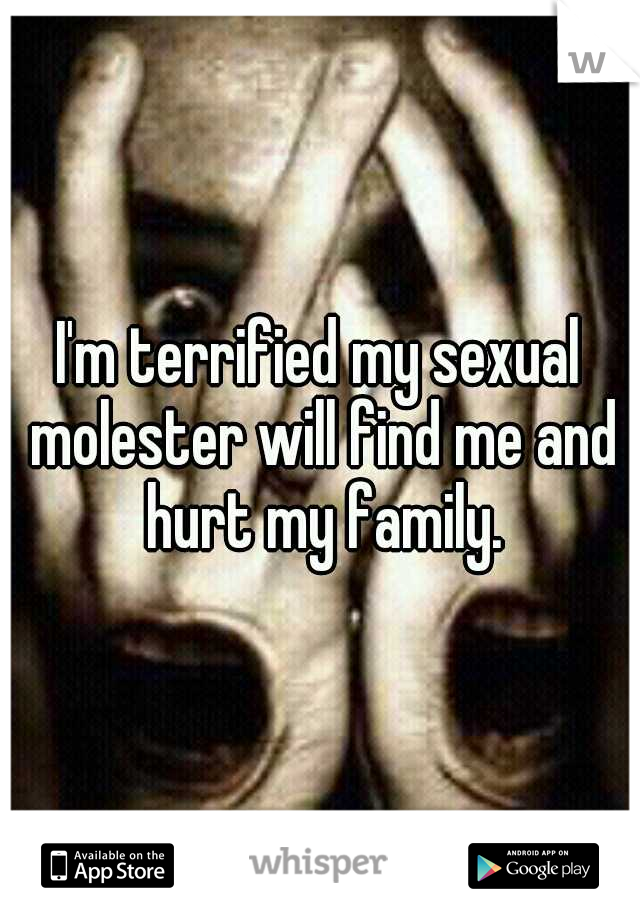 I'm terrified my sexual molester will find me and hurt my family.
