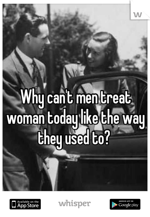 Why can't men treat woman today like the way they used to? 