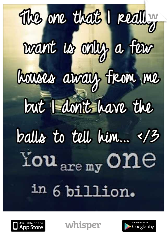 The one that I really want is only a few houses away from me but I don't have the balls to tell him... </3