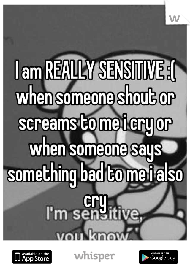 I am REALLY SENSITIVE :( when someone shout or screams to me i cry or when someone says something bad to me i also cry
