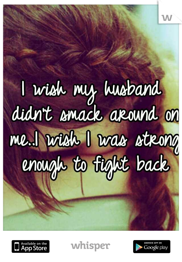 I wish my husband didn't smack around on me..I wish I was strong enough to fight back