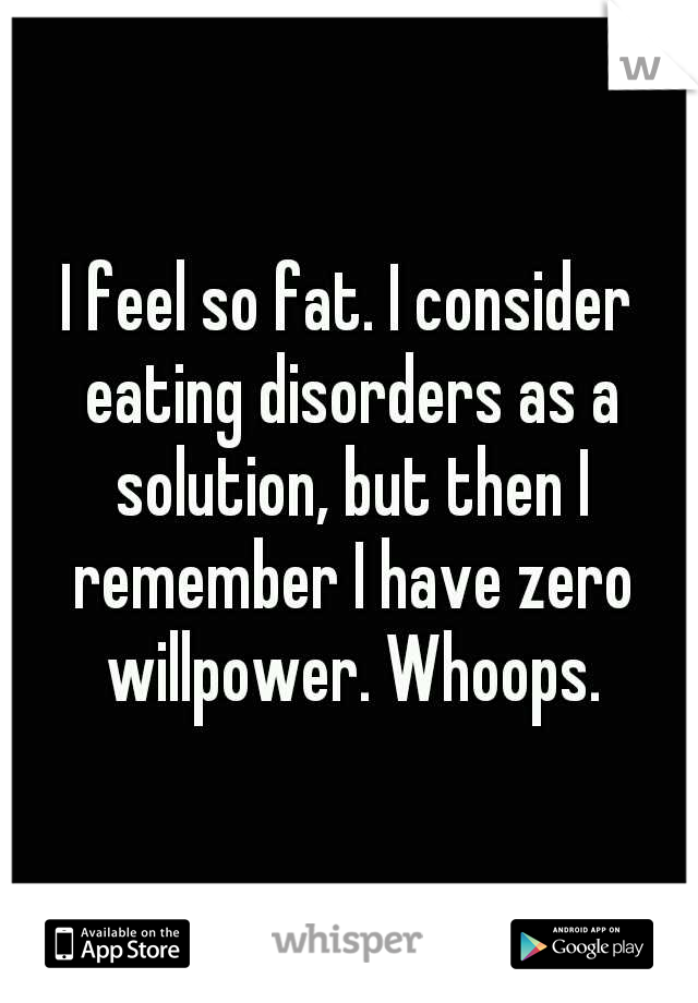 I feel so fat. I consider eating disorders as a solution, but then I remember I have zero willpower. Whoops.
