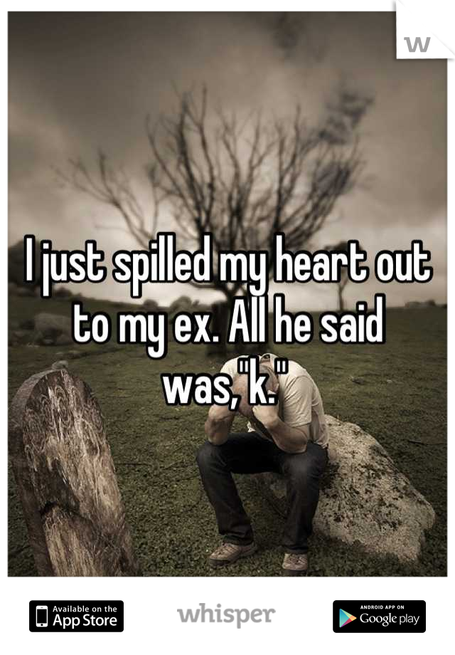 I just spilled my heart out to my ex. All he said was,"k." 