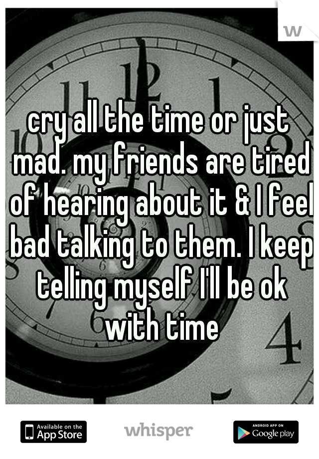 cry all the time or just mad. my friends are tired of hearing about it & I feel bad talking to them. I keep telling myself I'll be ok with time
