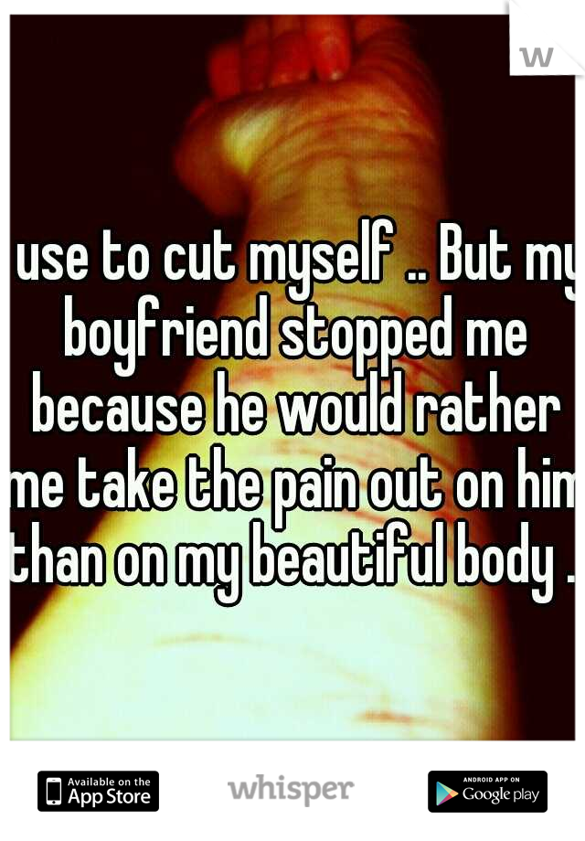 I use to cut myself .. But my boyfriend stopped me because he would rather me take the pain out on him than on my beautiful body ..