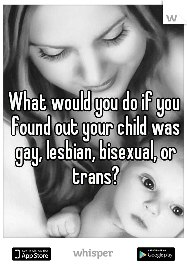 What would you do if you found out your child was gay, lesbian, bisexual, or trans?