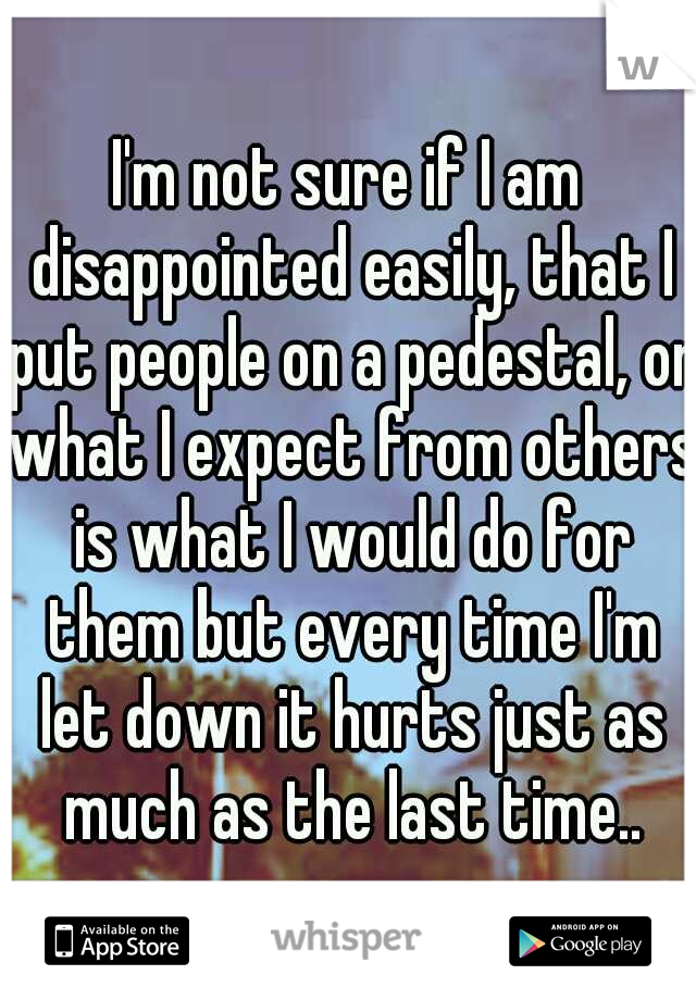 I'm not sure if I am disappointed easily, that I put people on a pedestal, or what I expect from others is what I would do for them but every time I'm let down it hurts just as much as the last time..