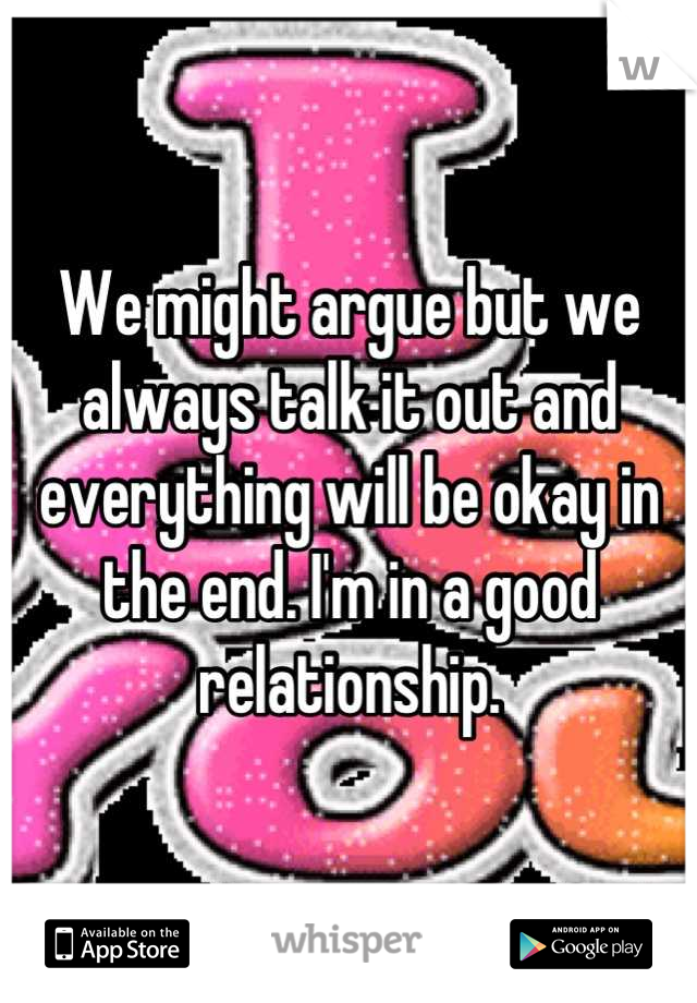 We might argue but we always talk it out and everything will be okay in the end. I'm in a good relationship.