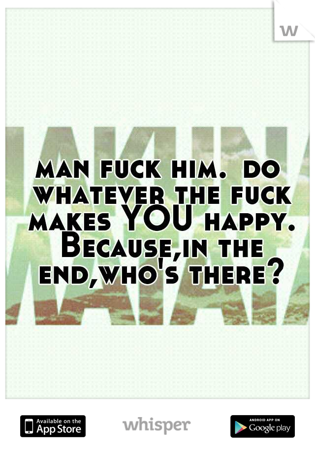 man fuck him.
do whatever the fuck makes YOU happy. Because,in the end,who's there?