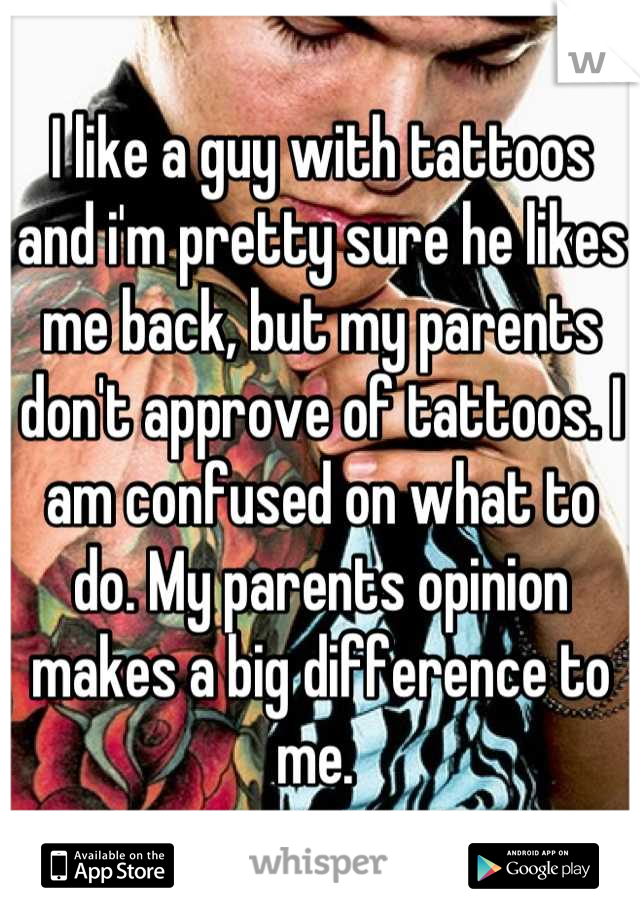I like a guy with tattoos and i'm pretty sure he likes me back, but my parents don't approve of tattoos. I am confused on what to do. My parents opinion makes a big difference to me. 