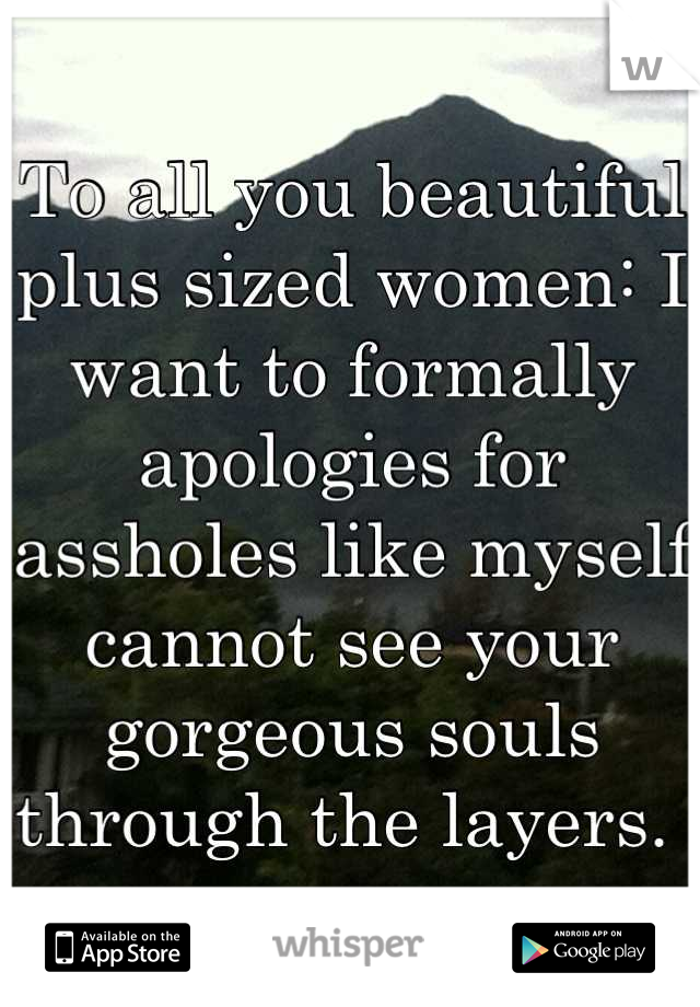 To all you beautiful plus sized women: I want to formally apologies for assholes like myself cannot see your gorgeous souls through the layers. 
