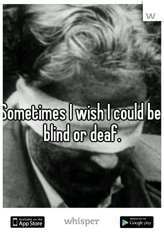 Sometimes I wish I could be blind or deaf.