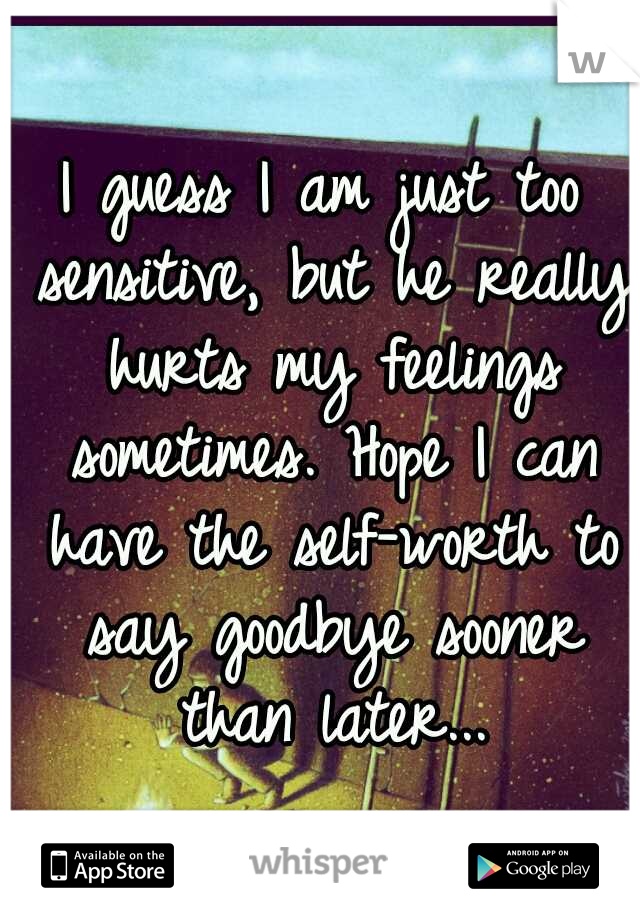 I guess I am just too sensitive, but he really hurts my feelings sometimes. Hope I can have the self-worth to say goodbye sooner than later...