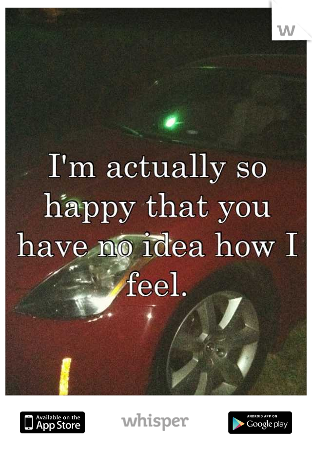 I'm actually so happy that you have no idea how I feel.