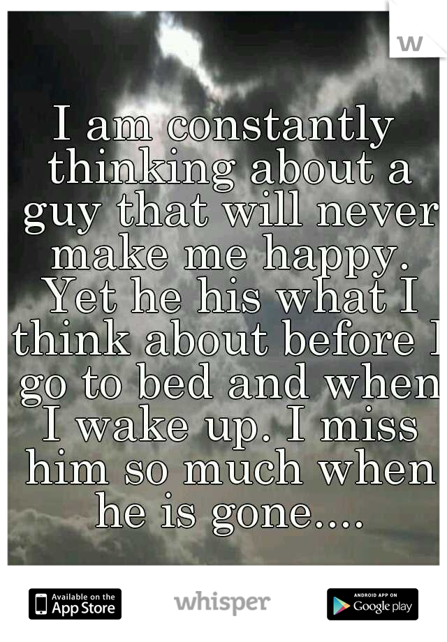 I am constantly thinking about a guy that will never make me happy. Yet he his what I think about before I go to bed and when I wake up. I miss him so much when he is gone....