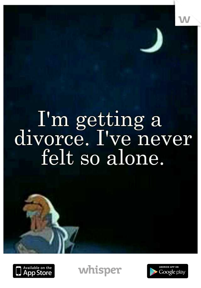 I'm getting a divorce. I've never felt so alone.