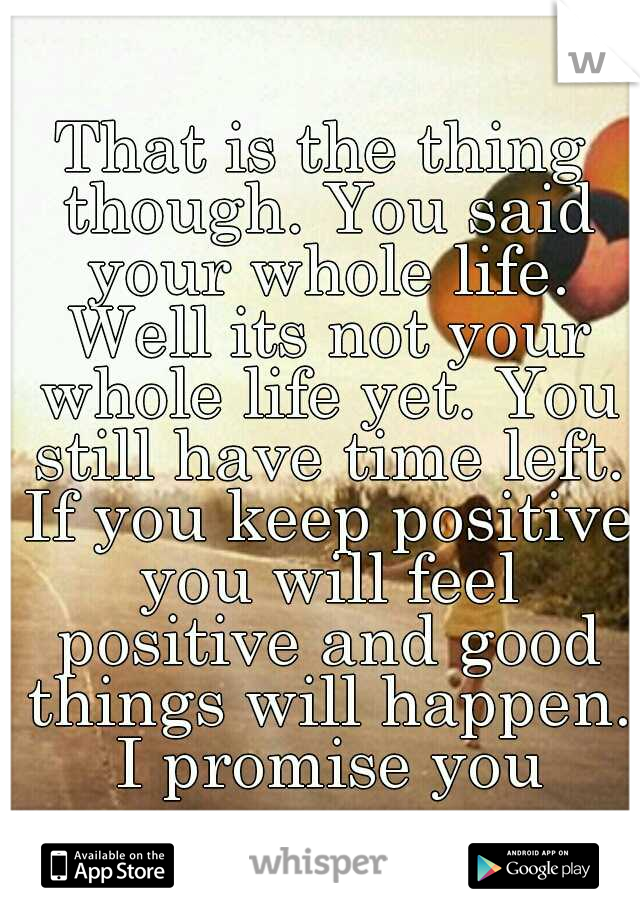 That is the thing though. You said your whole life. Well its not your whole life yet. You still have time left. If you keep positive you will feel positive and good things will happen. I promise you