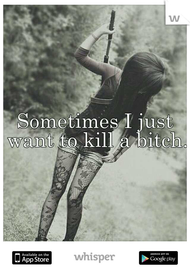 Sometimes I just want to kill a bitch.