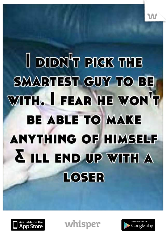 I didn't pick the smartest guy to be with. I fear he won't be able to make anything of himself & ill end up with a loser