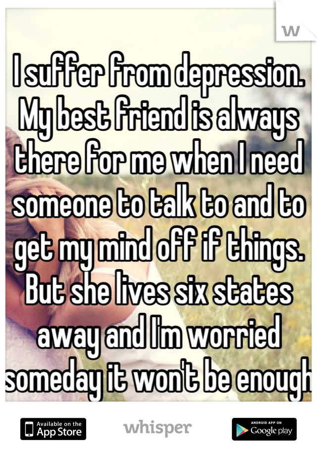 I suffer from depression. My best friend is always there for me when I need someone to talk to and to get my mind off if things. But she lives six states away and I'm worried someday it won't be enough