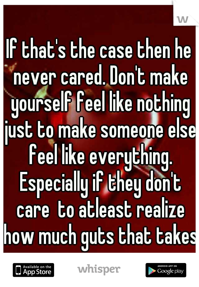 If that's the case then he never cared. Don't make yourself feel like nothing just to make someone else feel like everything. Especially if they don't care  to atleast realize how much guts that takes
