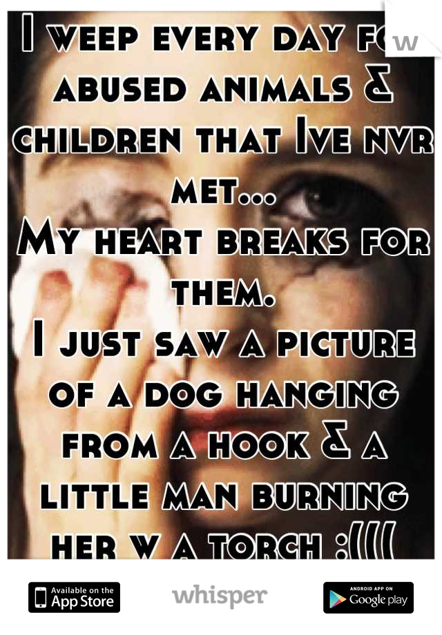 I weep every day for abused animals & children that Ive nvr met...
My heart breaks for them.
I just saw a picture of a dog hanging from a hook & a little man burning her w a torch :((( bless her heart!